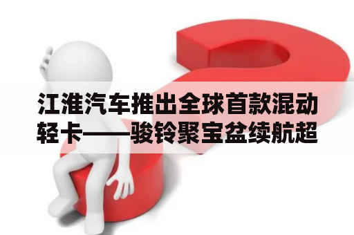 江淮汽车推出全球首款混动轻卡——骏铃聚宝盆续航超1000公里