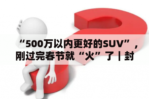 “500万以内更好的SUV”，刚过完春节就“火”了｜封面天天见·封火轮