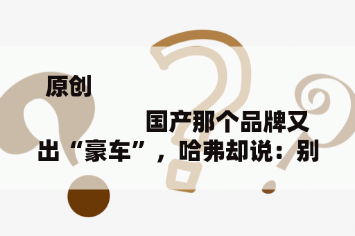 原创
                国产那个品牌又出“豪车”，哈弗却说：别出来丢人现眼了