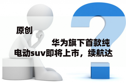 原创
                华为旗下首款纯电动suv即将上市，续航达600公里，誉为国产特斯拉