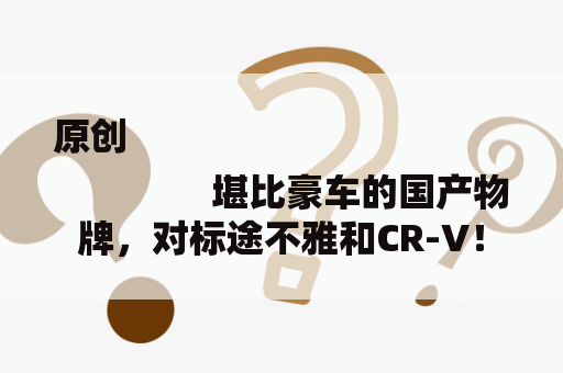 原创
                堪比豪车的国产物牌，对标途不雅和CR-V！