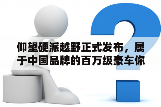 仰望硬派越野正式发布，属于中国品牌的百万级豪车你会买单吗？