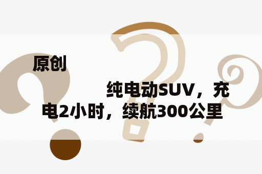 原创
                纯电动SUV，充电2小时，续航300公里