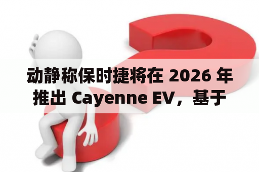 动静称保时捷将在 2026 年推出 Cayenne EV，基于群众 PPE 平台