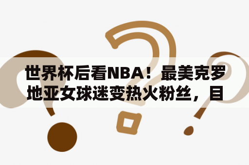 世界杯后看NBA！最美克罗地亚女球迷变热火粉丝，目击杜兰特受伤