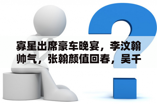 寡星出席豪车晚宴，李汶翰帅气，张翰颜值回春，吴千语穿露背拆