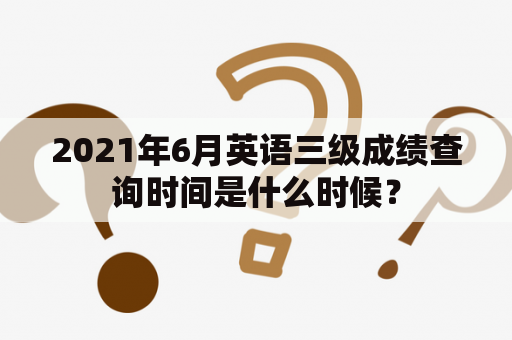 2021年6月英语三级成绩查询时间是什么时候？