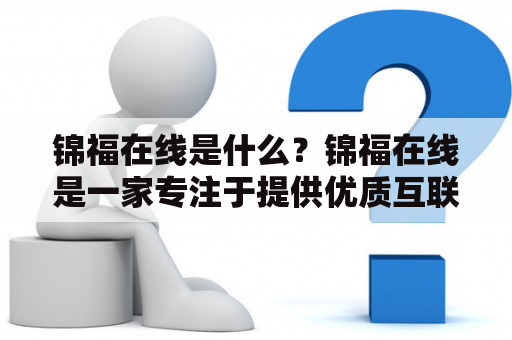 锦福在线是什么？锦福在线是一家专注于提供优质互联网金融服务的公司。其主要业务包括网络借贷、消费金融、小额贷款等。作为一家创新型的互联网金融企业，锦福在线致力于为广大用户提供更加便捷、安全、高效的金融服务。下面我们来详细了解一下锦福在线的相关业务。