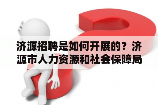 济源招聘是如何开展的？济源市人力资源和社会保障局的招聘工作济源市人力资源和社会保障局是负责济源市招聘工作的部门。该局开展的招聘工作包括面向全市的公开招聘和面向特定群体的定向招聘。公开招聘是指通过媒体发布招聘信息，吸引符合条件的人员报名参加考试或面试，最终择优录用。定向招聘是指根据特定的用人需求，向特定群体招聘人员，例如优秀毕业生、退役军人、下岗职工等。