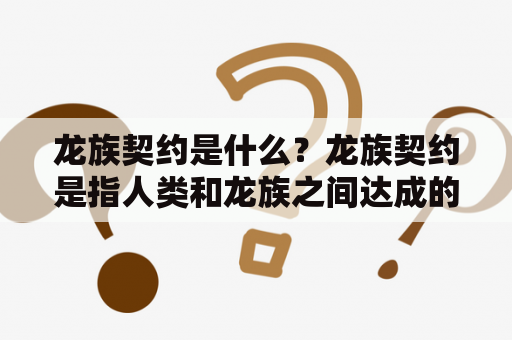 龙族契约是什么？龙族契约是指人类和龙族之间达成的一种协议，该协议规定了双方的权利和义务，旨在建立和平、友好、互利的关系。在这种协议中，人类承诺尊重龙族的生存和生活方式，不侵犯他们的领地和权益，而龙族则会提供一定的帮助和保护，以维护人类社会的稳定和安全。