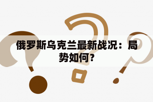 俄罗斯乌克兰最新战况：局势如何？