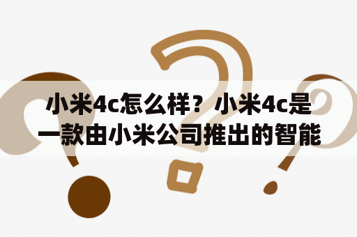 小米4c怎么样？小米4c是一款由小米公司推出的智能手机，它采用了高性能的骁龙808处理器，拥有5英寸1080p全高清屏幕和3080mAh电池容量，支持快速充电和红外发射功能。此外，小米4c还采用了USB Type-C接口，支持USB OTG功能，拥有13MP后置摄像头和5MP前置摄像头，支持4G网络和双卡双待功能。小米4c的外观设计简约大方，机身厚度只有7.8mm，重量仅为132g，手感十分舒适。总体来说，小米4c是一款性价比极高的智能手机，非常值得推荐！