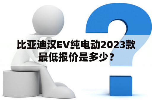 比亚迪汉EV纯电动2023款最低报价是多少？