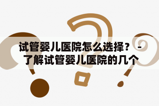 试管婴儿医院怎么选择？ - 了解试管婴儿医院的几个关键点