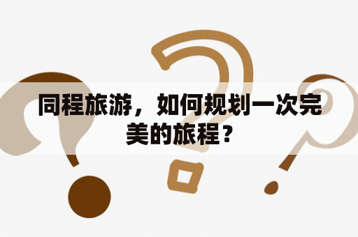 同程旅游，如何规划一次完美的旅程？