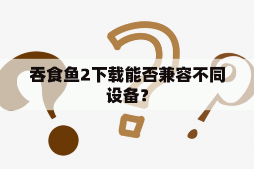 吞食鱼2下载能否兼容不同设备？