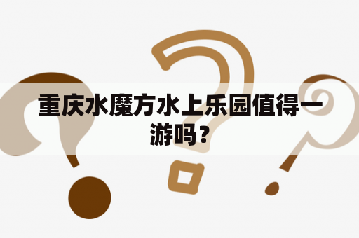 重庆水魔方水上乐园值得一游吗？