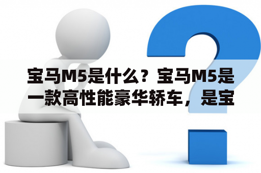 宝马M5是什么？宝马M5是一款高性能豪华轿车，是宝马5系列的旗舰车型，以其卓越的操控性能和出色的驾乘体验而受到广泛赞誉。宝马M5采用了4.4升V8发动机，最大功率为600马力，最大扭矩为750牛·米，0-100公里/小时的加速时间仅需3.4秒。此外，它还配备了8速自动变速器和四驱系统，为驾驶者带来更加稳定和灵活的驾驶体验。