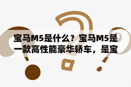 宝马M5是什么？宝马M5是一款高性能豪华轿车，是宝马5系列的旗舰车型，以其卓越的操控性能和出色的驾乘体验而受到广泛赞誉。宝马M5采用了4.4升V8发动机，最大功率为600马力，最大扭矩为750牛·米，0-100公里/小时的加速时间仅需3.4秒。此外，它还配备了8速自动变速器和四驱系统，为驾驶者带来更加稳定和灵活的驾驶体验。