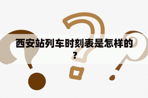 西安站列车时刻表是怎样的？