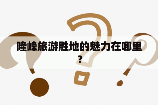 隆峰旅游胜地的魅力在哪里？