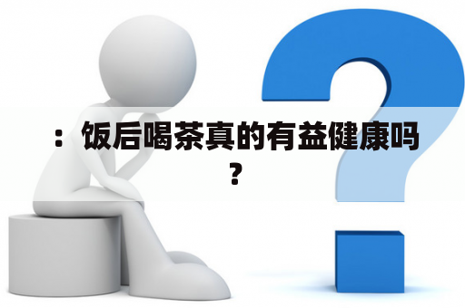 ：饭后喝茶真的有益健康吗？