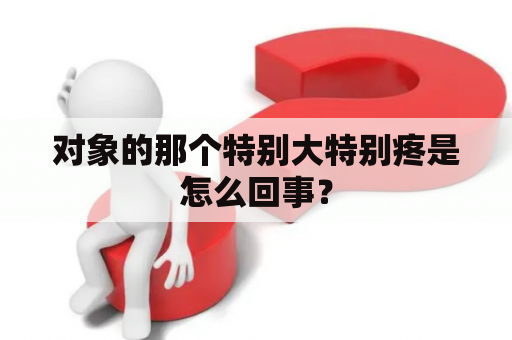 对象的那个特别大特别疼是怎么回事？
