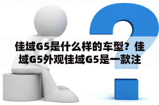 佳域G5是什么样的车型？佳域G5外观佳域G5是一款注重细节的中型轿车。其外观设计简洁大气，线条流畅，使车身更具动感。前脸采用了双辐式进气格栅，中央镶有佳域车标，营造出强烈的品牌认同感。车头的大灯造型饱满，配以光带式LED日间行车灯，视觉效果十分出色。车身侧面，采用了修长的设计风格，线条流畅自然。车尾部分，采用了带有镀铬装饰的双边共两出式排气管，显得十分运动。