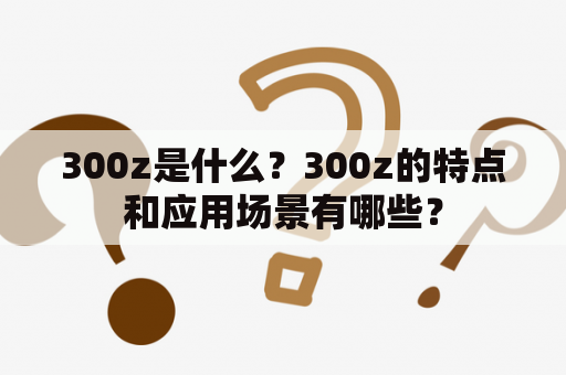 300z是什么？300z的特点和应用场景有哪些？