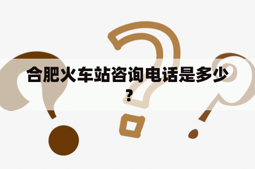 合肥火车站咨询电话是多少？