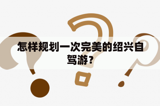 怎样规划一次完美的绍兴自驾游？