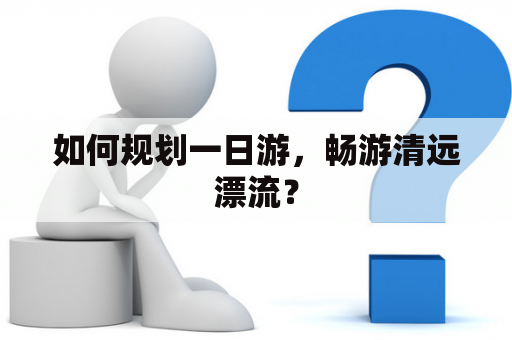 如何规划一日游，畅游清远漂流？