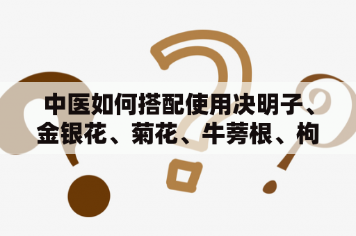 中医如何搭配使用决明子、金银花、菊花、牛蒡根、枸杞子和桂花？