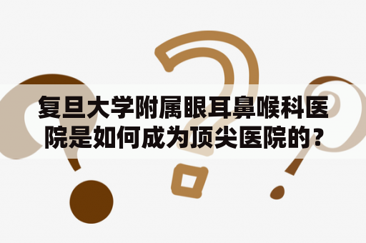 复旦大学附属眼耳鼻喉科医院是如何成为顶尖医院的？