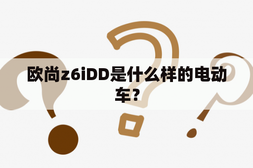 欧尚z6iDD是什么样的电动车？