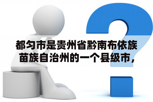 都匀市是贵州省黔南布依族苗族自治州的一个县级市，位于贵州省东南部。作为一个充满活力的城市，都匀市吸引了越来越多的人们前来探索它的美丽风景和丰富的文化遗产。以下是一些关于都匀市的问题和解答：