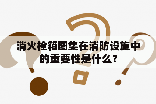 消火栓箱图集在消防设施中的重要性是什么？