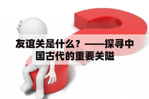 友谊关是什么？——探寻中国古代的重要关隘