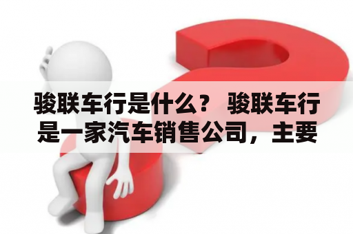 骏联车行是什么？ 骏联车行是一家汽车销售公司，主要经营二手车、进口车、国产车等多种品牌的汽车销售业务。公司成立于2010年，总部位于中国广东省深圳市。骏联车行以“诚信、专业、服务、共赢”为经营理念，致力于为客户提供优质的汽车购买服务。公司拥有一支高素质、专业的销售团队和售后服务团队，为客户提供全方位的汽车销售服务。