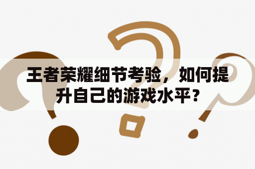 王者荣耀细节考验，如何提升自己的游戏水平？