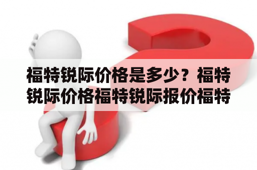 福特锐际价格是多少？福特锐际价格福特锐际报价福特锐际价格区间