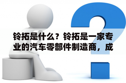 铃拓是什么？铃拓是一家专业的汽车零部件制造商，成立于1972年，总部位于日本东京都。该公司主要生产制动系统、悬挂系统、转向系统、发动机部件等汽车零部件，产品覆盖了全球多个国家和地区的汽车市场，是世界领先的汽车零部件供应商之一。