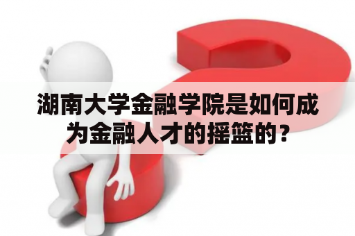 湖南大学金融学院是如何成为金融人才的摇篮的？