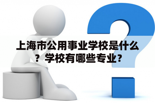 上海市公用事业学校是什么？学校有哪些专业？