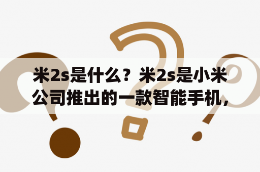 米2s是什么？米2s是小米公司推出的一款智能手机，它于2013年4月发布，是小米2的升级版。米2s采用了高通骁龙600处理器，拥有4.3英寸的720p屏幕，内存容量为2GB，存储容量为16GB或32GB，后置摄像头为1300万像素，前置摄像头为200万像素。此外，米2s还支持NFC、蓝牙4.0以及双频Wi-Fi等功能，搭载了MIUI V5操作系统。