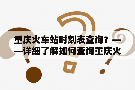 重庆火车站时刻表查询？——详细了解如何查询重庆火车站时刻表