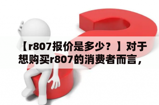 【r807报价是多少？】对于想购买r807的消费者而言，首要关心的问题无疑是产品的价格。根据市场调研数据显示，目前r807的报价大约在2000元左右，但具体价格还会根据不同购买渠道、销售商以及促销活动等因素而有所波动。