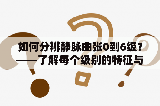 如何分辨静脉曲张0到6级？——了解每个级别的特征与照片