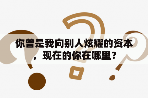 你曾是我向别人炫耀的资本，现在的你在哪里？