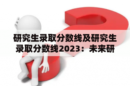 研究生录取分数线及研究生录取分数线2023：未来研究生录取趋势如何？